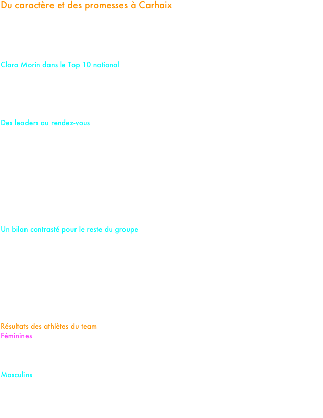 Du caractère et des promesses à Carhaix

Ce week-end, la Bretagne et son mythique parcours de Carhaix accueillaient les Championnats de France de cross-country. Sous la bannière du PM Élite Team, nos treize crossmen engagés ont soufflé le chaud et le froid, alternant entre coups d'éclat mémorables et apprentissages plus rudes.

Clara Morin dans le Top 10 national
Le grand frisson du week-end nous vient de notre junior, Clara Morin. Au terme d’une course exemplaire d’abnégation, elle décroche une magnifique 10e place(8e Française). Cette performance vient valider une progression constante depuis le début de saison et confirme qu'il faudra compter sur elle dans le futur.

Des leaders au rendez-vous
Sur le cross court masculin, Clément Touati a de nouveau prouvé sa grande forme. Une semaine seulement après sa 4e place aux France Elite en salle sur 3 000m, il prend une solide 7e place, après avoir lutté aux avant-postes avec les meilleurs spécialistes.

D'autres motifs de satisfaction sont à souligner : 
Maëlle Balaine signe une superbe 40ème place (39e française) sur le cross long féminin. Son sourire à l’arrivée témoignait d’une réussite totale.
Louis Cera (Cadet) a su répondre présent lors du grand rendez-vous en s’octroyant une belle 26e place

Un bilan contrasté pour le reste du groupe
Si les résultats de nos cadettes Jeanne Coureur (46e) et Andréa-Lou Lavoine (72e), la 58e place de notre junior masculin Noé Briois ainsi que la 39e place de notre mileuse Laura Henneron restent honorables, un sentiment d'inachevé prédomine pour eux comme pour le reste de la délégation. Malgré l'envie, certains n'ont pas réussi à élever leur curseur pour atteindre les objectifs fixés, pourtant à leur portée.

Ce déplacement en terre bretonne restera une étape formatrice. Le groupe en ressort grandi, avec les yeux déjà tournés vers la saison estivale.

Résultats des athlètes du team
Féminines
Cadettes : 46.Jeanne Correur 72.Andréa-Lou Lavoine
Juniors : 10.Clara Morin 39.Laura Henneron Abandon : Justine Leclercq
Cross long : 40.Maëlle Balaine
Masculins
Cadets : 26.Louis Cera
Juniors : 58.Noé Briois 122.Nathanaël Hartel
Cross court : 7.Clément Touati
Cross long : 110.Etienne Nancel 200.Esteban Girardot 311. Hugo Ledoux Roussel












































































